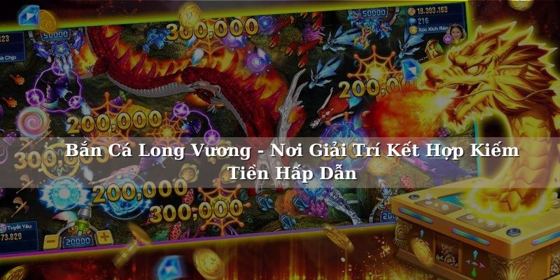 Bắn Cá Long Vương - Nơi Giải Trí Kết Hợp Kiếm Tiền Hấp Dẫn